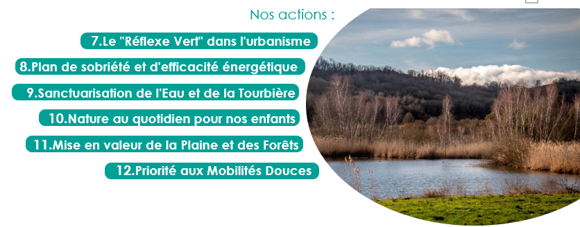 7.Le "Réflexe Vert" dans l'urbanisme
8.Plan de sobriété et d'efficacité énergétique
9.Sanctuarisation de l'Eau et de la Tourbière
10.Nature au quotidien pour nos enfants
11.Mise en valeur de la Plaine et des Forêts
12.Priorité aux Mobilités Douces