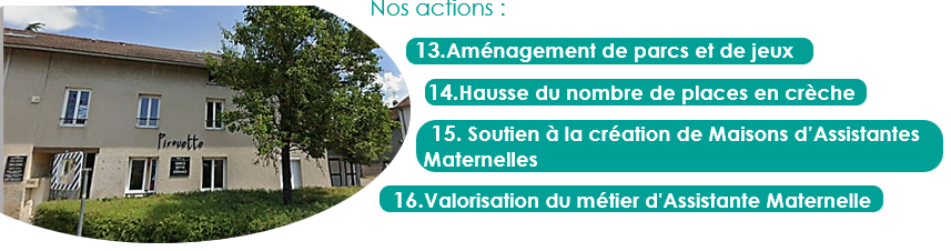 Nos actions :
13.Aménagement de parcs et de jeux
14.Hausse du nombre de places en crèche
15. Soutien à la création de Maisons d’Assistantes Maternelles
16.Valorisation du métier d'Assistante Maternelle
