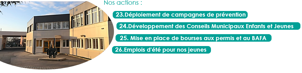nos actions :
23.Déploiement de campagnes de prévention
24.Développement des Conseils Municipaux Enfants et Jeunes
25. Mise en place de bourses aux permis et au BAFA
26.Emplois d'été pour nos jeunes
