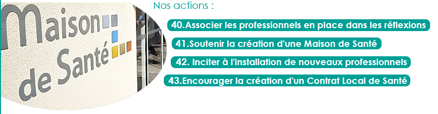 40.Associer les professionnels en place dans les réflexions
41.Soutenir la création d'une Maison de Santé
42. Inciter à l'installation de nouveaux professionnels
43.Encourager la création d'un Contrat Local de Santé
