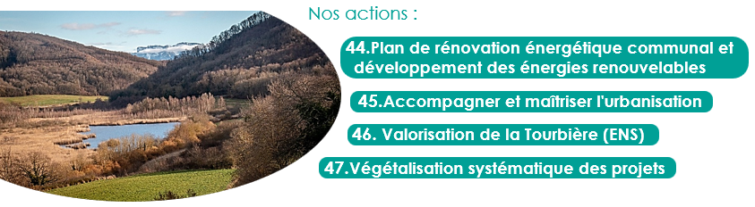Nos actions :
44.Plan de rénovation énergétique communal et développement des énergies renouvelables
45.Accompagner et maîtriser l'urbanisation
46. Valorisation de la Tourbière (ENS)
47.Végétalisation systématique des projets
